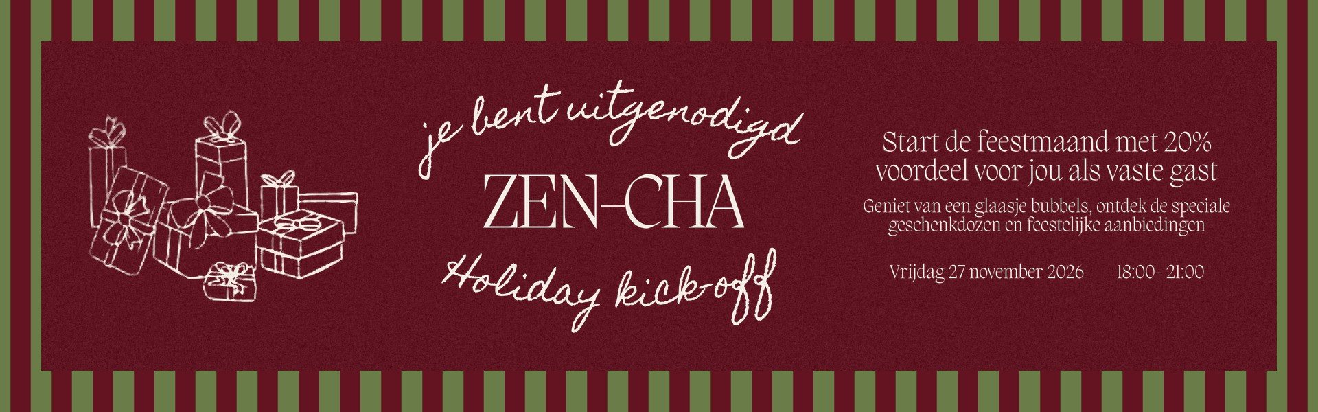 Je bent uitgenodigd: Zen-Cha Holiday kick-off op vrijdag 27 november 2026 van 18:00 tot 21:00. Start de feestmaand met 20% voordeel als vaste gast, met een glaasje bubbels, speciale geschenkdozen en feestelijke aanbiedingen.